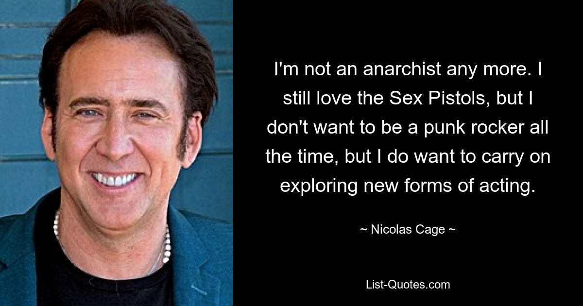 I'm not an anarchist any more. I still love the Sex Pistols, but I don't want to be a punk rocker all the time, but I do want to carry on exploring new forms of acting. — © Nicolas Cage