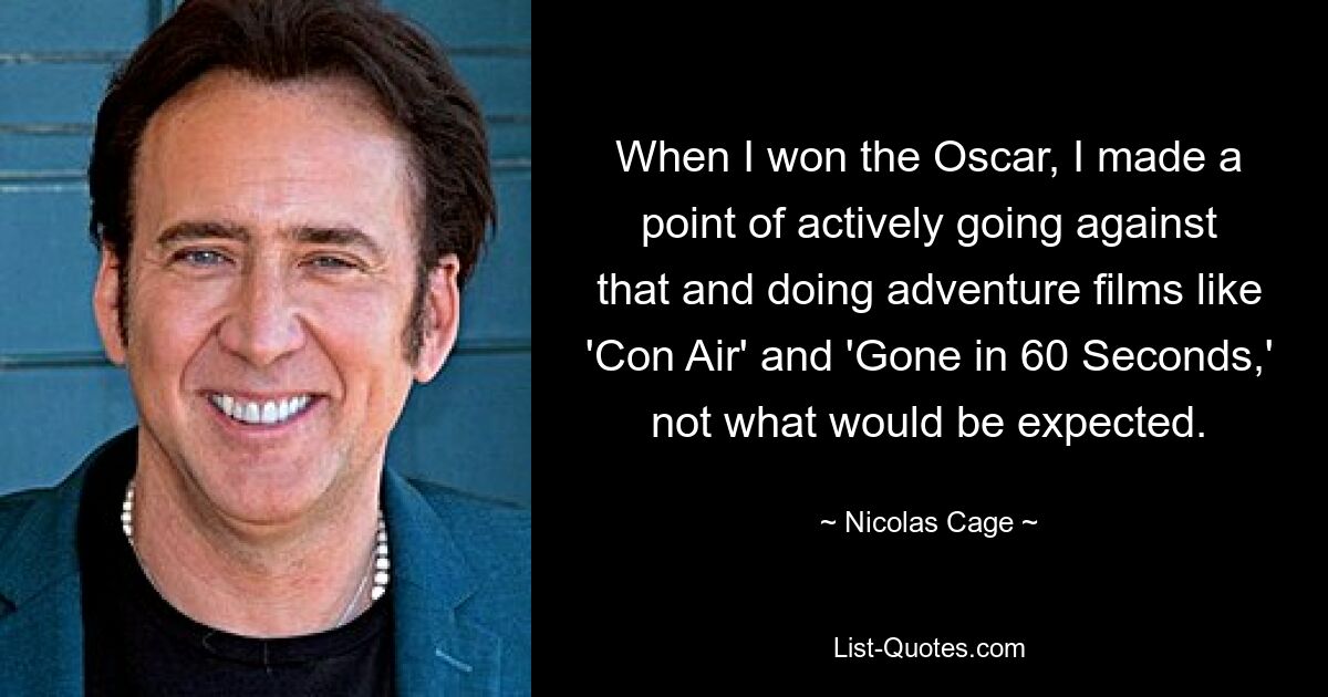 When I won the Oscar, I made a point of actively going against that and doing adventure films like 'Con Air' and 'Gone in 60 Seconds,' not what would be expected. — © Nicolas Cage