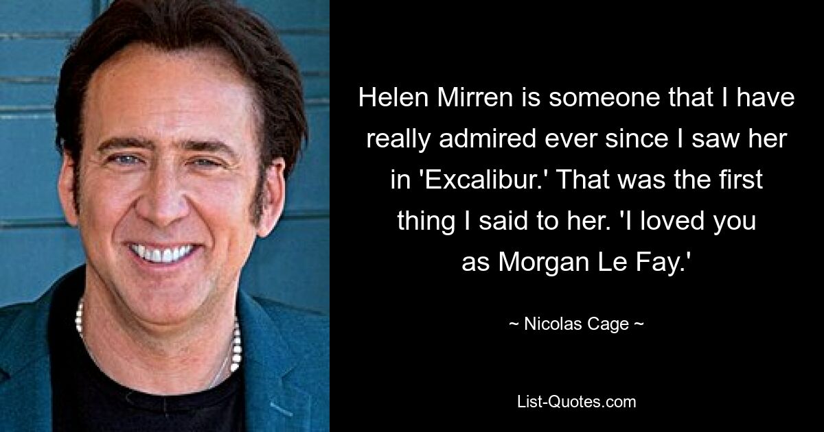 Helen Mirren is someone that I have really admired ever since I saw her in 'Excalibur.' That was the first thing I said to her. 'I loved you as Morgan Le Fay.' — © Nicolas Cage