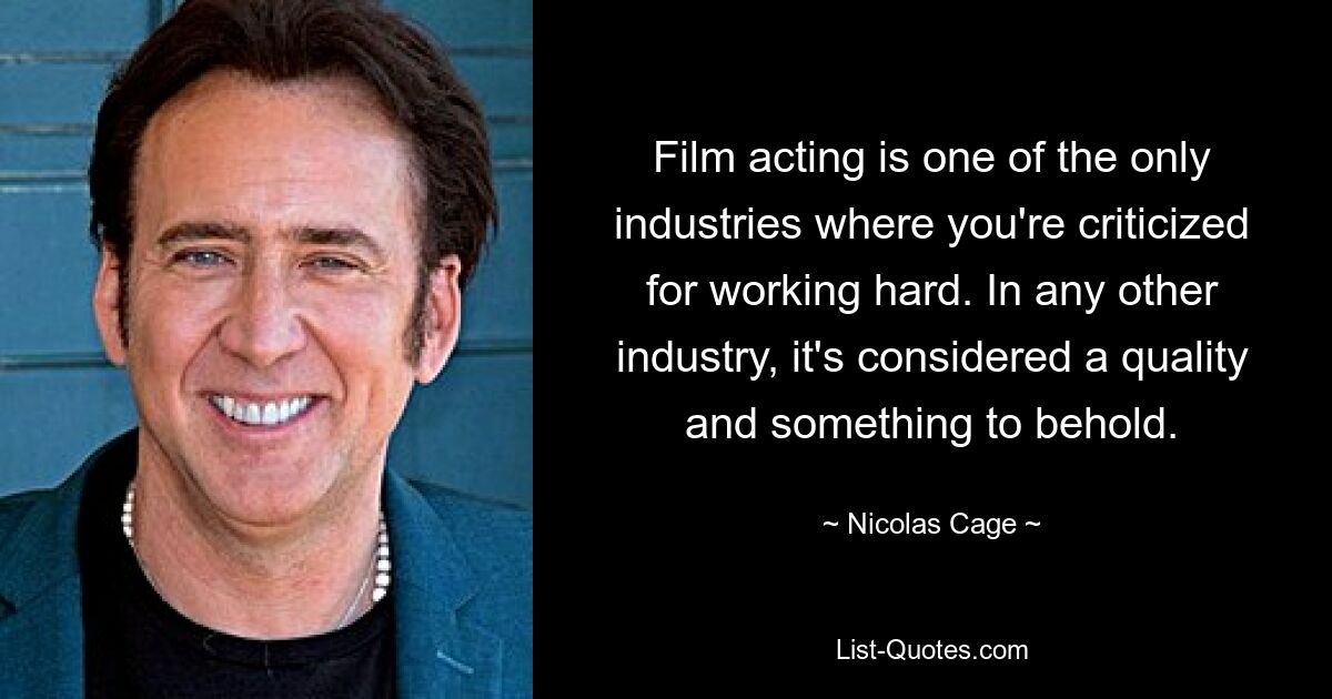 Film acting is one of the only industries where you're criticized for working hard. In any other industry, it's considered a quality and something to behold. — © Nicolas Cage