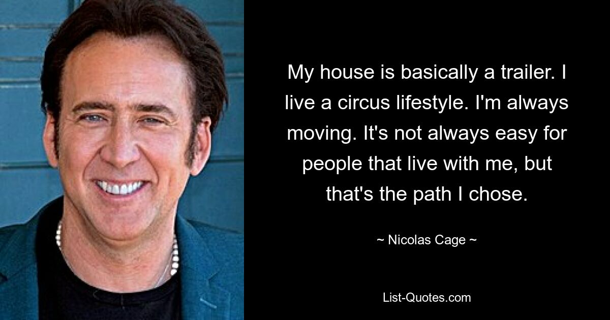 My house is basically a trailer. I live a circus lifestyle. I'm always moving. It's not always easy for people that live with me, but that's the path I chose. — © Nicolas Cage