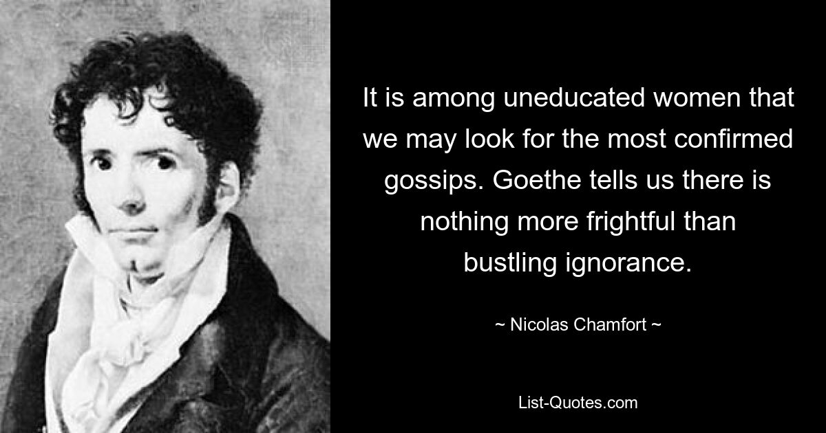 It is among uneducated women that we may look for the most confirmed gossips. Goethe tells us there is nothing more frightful than bustling ignorance. — © Nicolas Chamfort