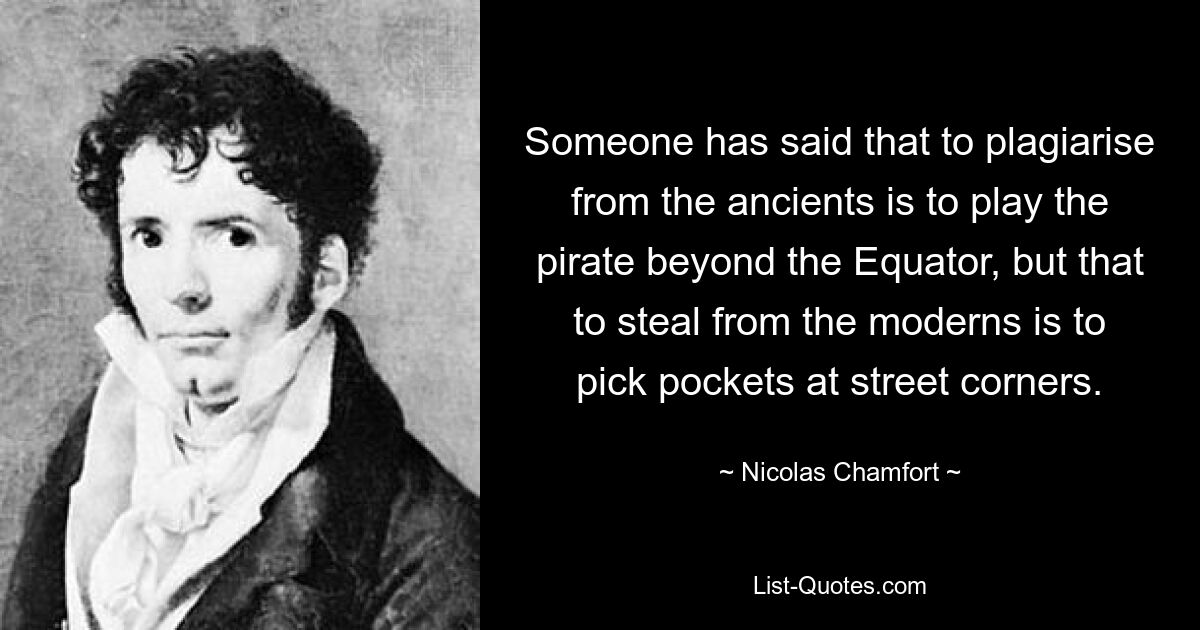 Someone has said that to plagiarise from the ancients is to play the pirate beyond the Equator, but that to steal from the moderns is to pick pockets at street corners. — © Nicolas Chamfort