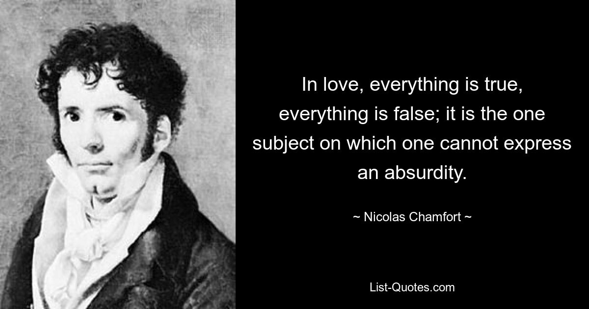 In love, everything is true, everything is false; it is the one subject on which one cannot express an absurdity. — © Nicolas Chamfort