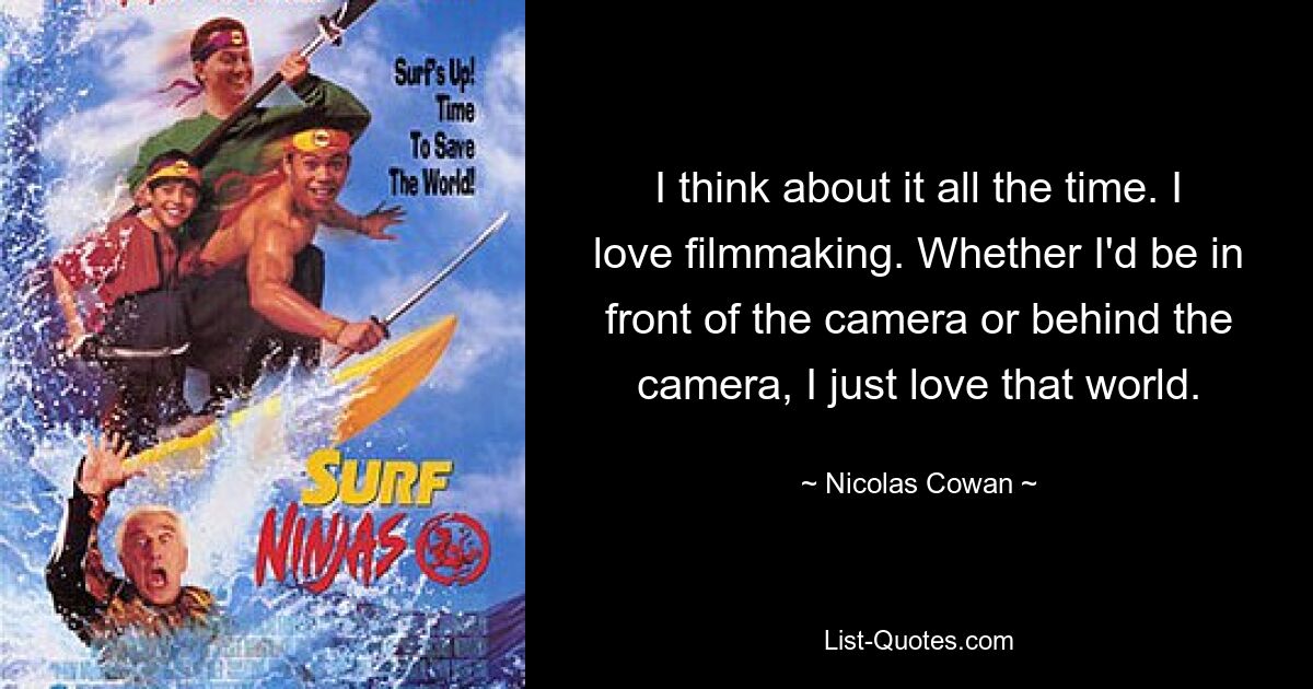 I think about it all the time. I love filmmaking. Whether I'd be in front of the camera or behind the camera, I just love that world. — © Nicolas Cowan