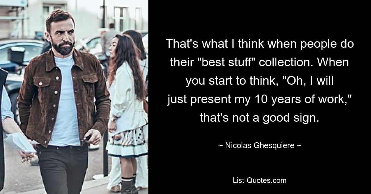 That's what I think when people do their "best stuff" collection. When you start to think, "Oh, I will just present my 10 years of work," that's not a good sign. — © Nicolas Ghesquiere