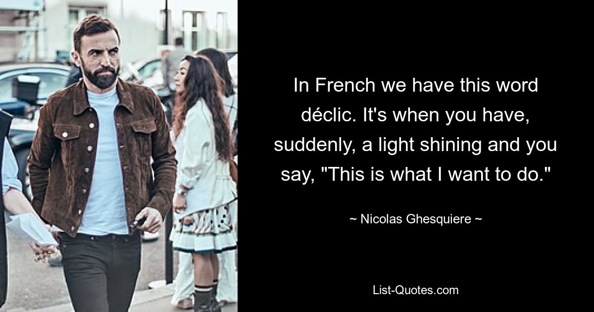 In French we have this word déclic. It's when you have, suddenly, a light shining and you say, "This is what I want to do." — © Nicolas Ghesquiere