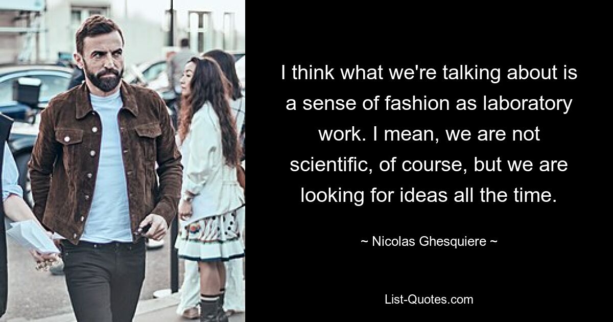 I think what we're talking about is a sense of fashion as laboratory work. I mean, we are not scientific, of course, but we are looking for ideas all the time. — © Nicolas Ghesquiere