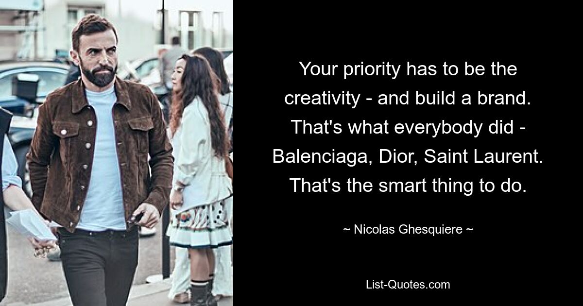 Your priority has to be the creativity - and build a brand. That's what everybody did - Balenciaga, Dior, Saint Laurent. That's the smart thing to do. — © Nicolas Ghesquiere