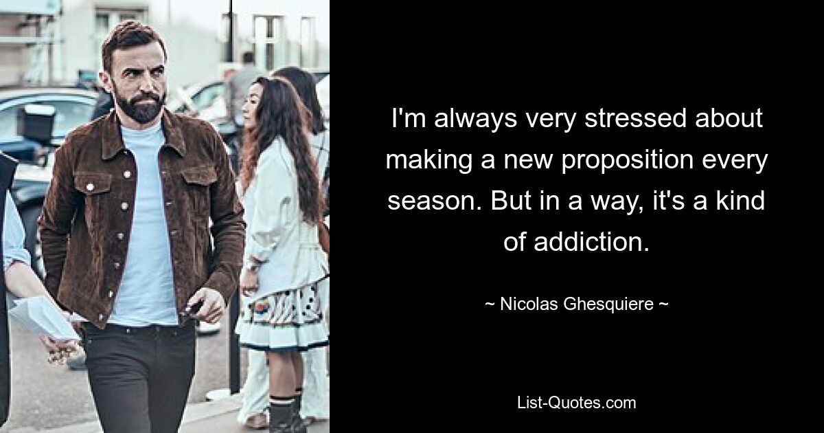 I'm always very stressed about making a new proposition every season. But in a way, it's a kind of addiction. — © Nicolas Ghesquiere