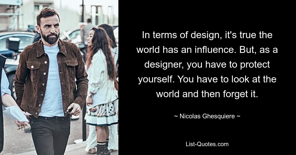 In terms of design, it's true the world has an influence. But, as a designer, you have to protect yourself. You have to look at the world and then forget it. — © Nicolas Ghesquiere