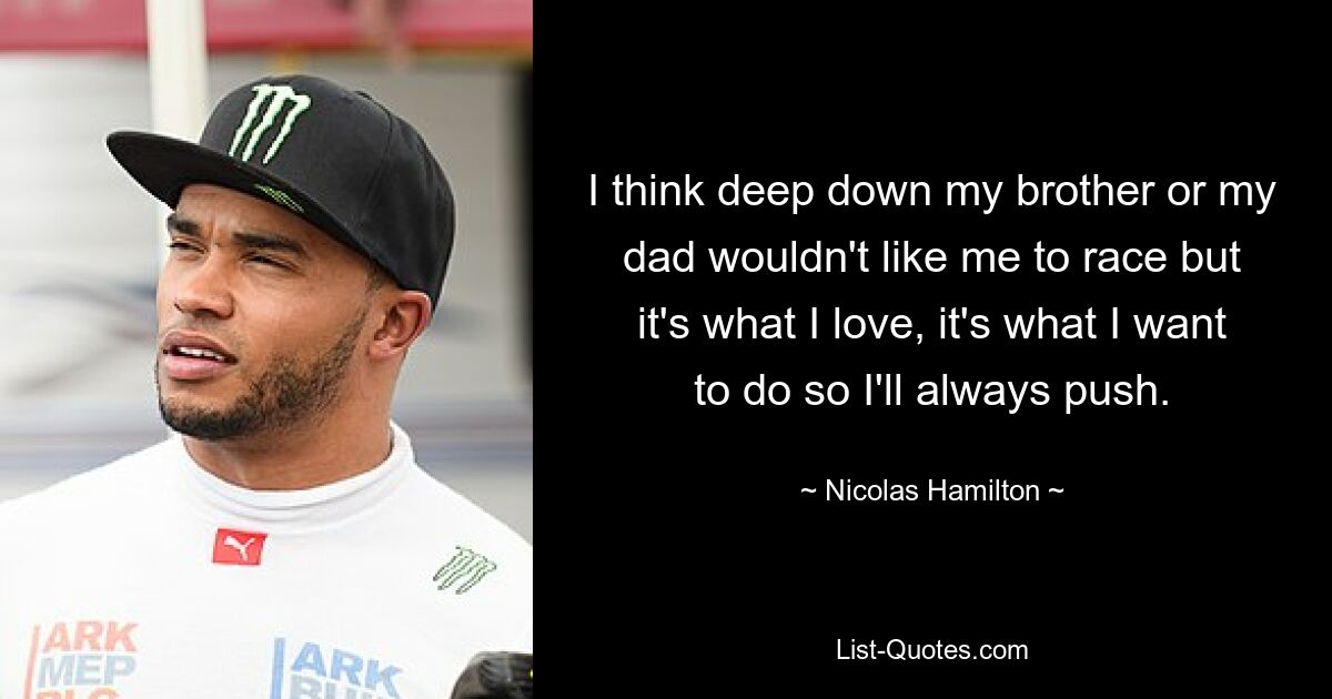 I think deep down my brother or my dad wouldn't like me to race but it's what I love, it's what I want to do so I'll always push. — © Nicolas Hamilton