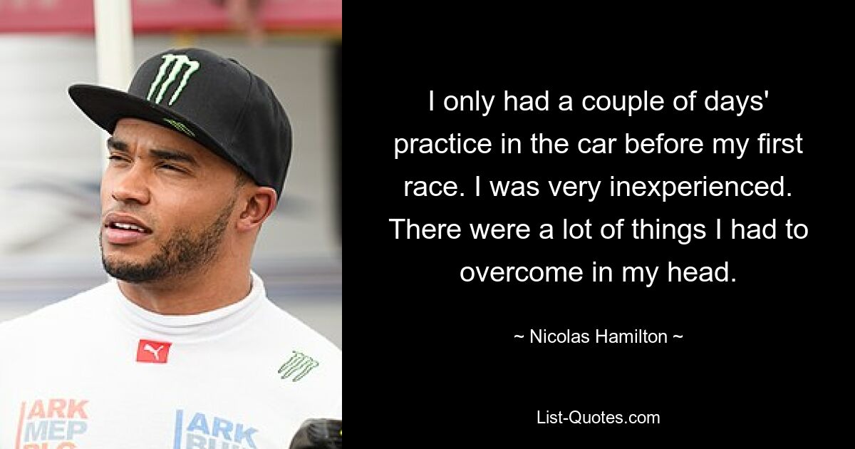 I only had a couple of days' practice in the car before my first race. I was very inexperienced. There were a lot of things I had to overcome in my head. — © Nicolas Hamilton