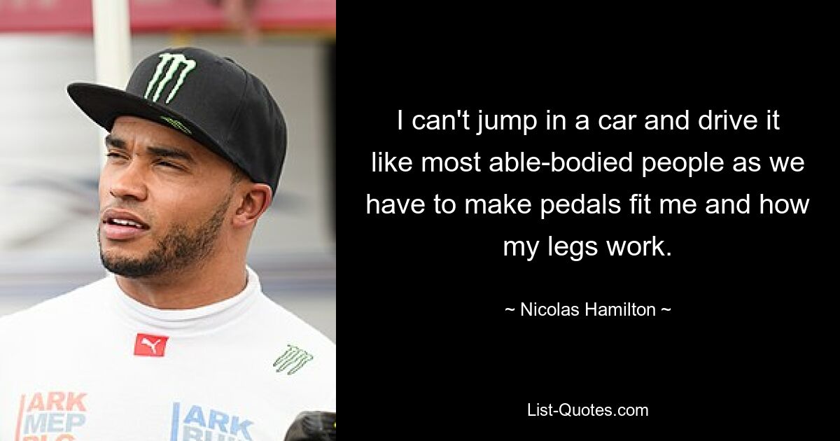 I can't jump in a car and drive it like most able-bodied people as we have to make pedals fit me and how my legs work. — © Nicolas Hamilton