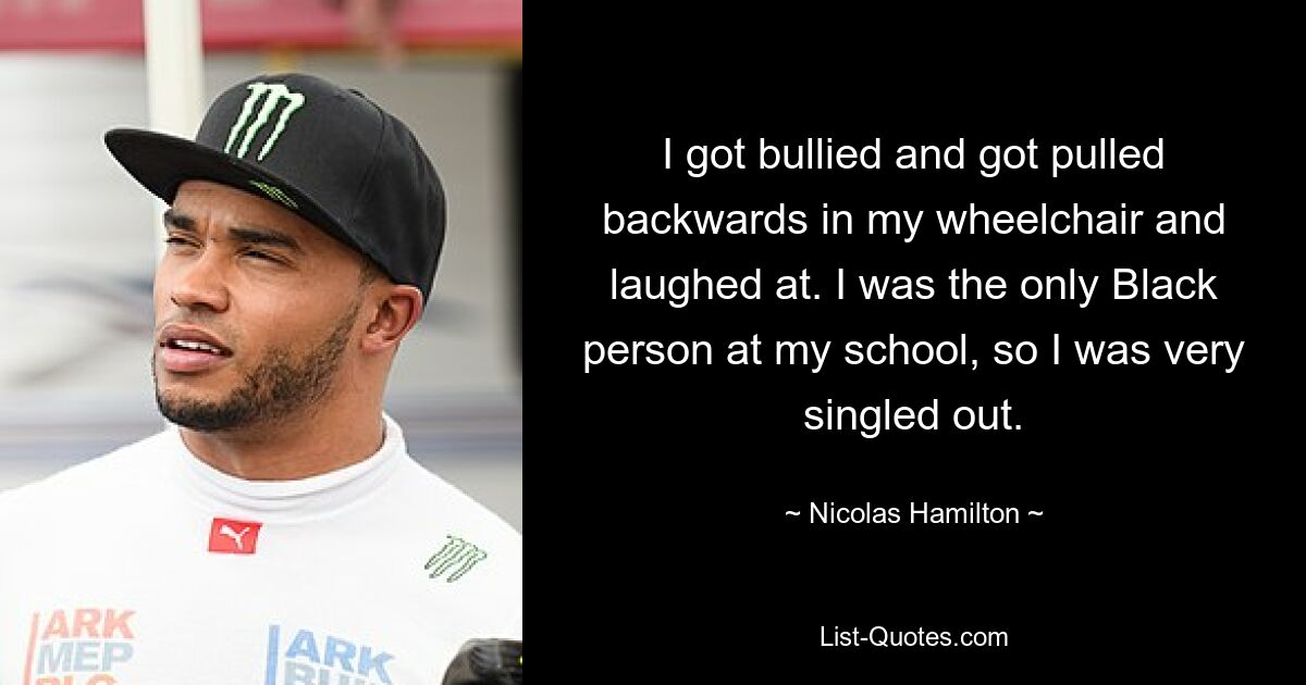 I got bullied and got pulled backwards in my wheelchair and laughed at. I was the only Black person at my school, so I was very singled out. — © Nicolas Hamilton