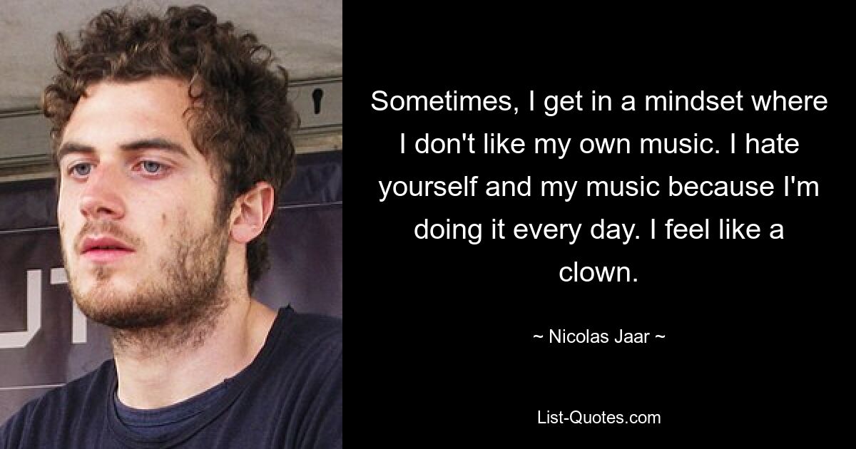 Sometimes, I get in a mindset where I don't like my own music. I hate yourself and my music because I'm doing it every day. I feel like a clown. — © Nicolas Jaar