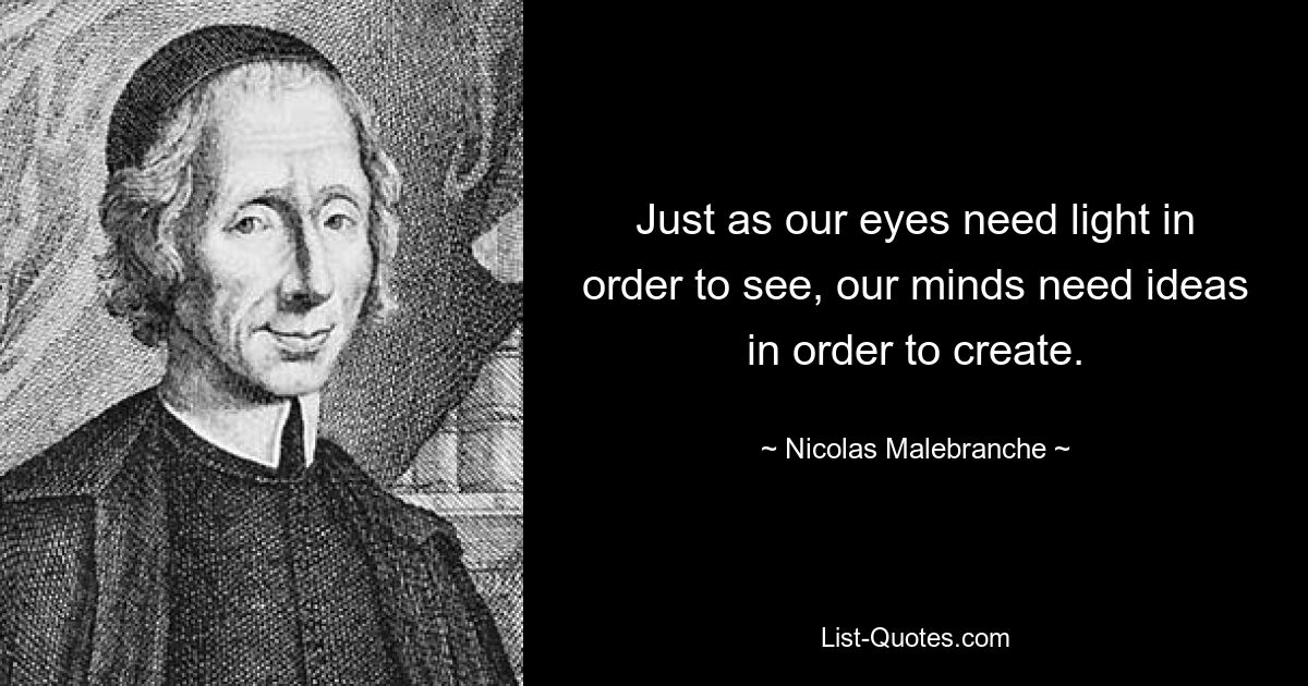 Just as our eyes need light in order to see, our minds need ideas in order to create. — © Nicolas Malebranche