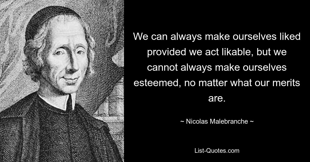 We can always make ourselves liked provided we act likable, but we cannot always make ourselves esteemed, no matter what our merits are. — © Nicolas Malebranche