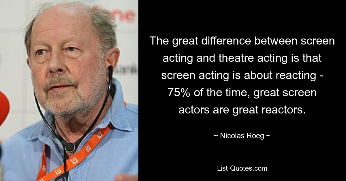 The great difference between screen acting and theatre acting is that screen acting is about reacting - 75% of the time, great screen actors are great reactors. — © Nicolas Roeg