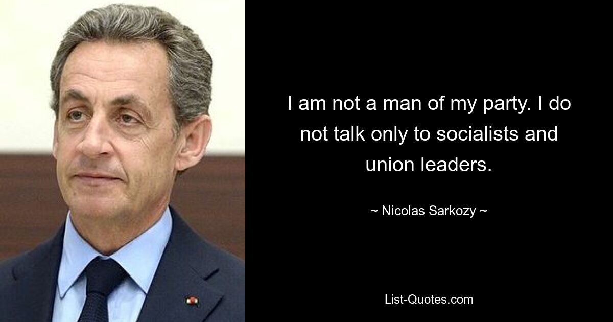 I am not a man of my party. I do not talk only to socialists and union leaders. — © Nicolas Sarkozy