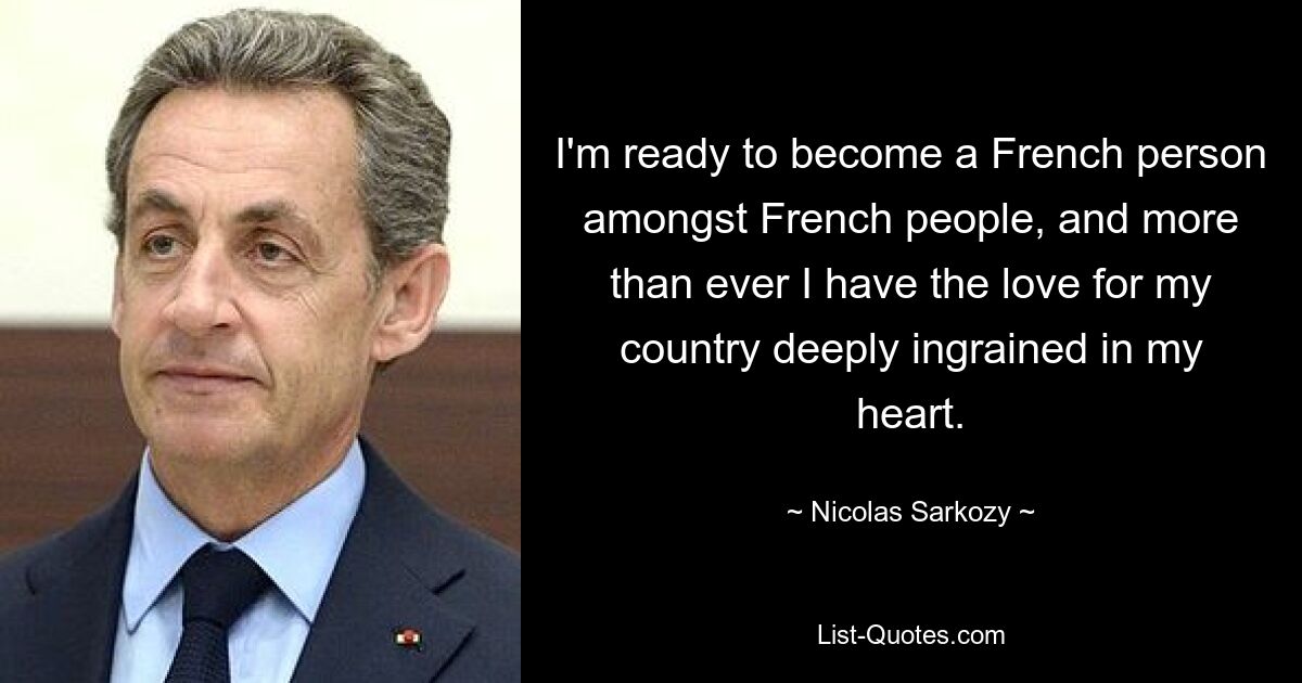 I'm ready to become a French person amongst French people, and more than ever I have the love for my country deeply ingrained in my heart. — © Nicolas Sarkozy