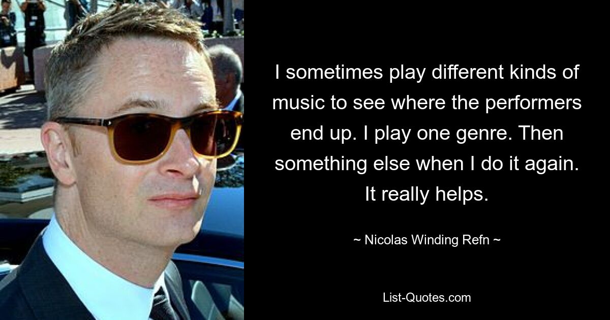 I sometimes play different kinds of music to see where the performers end up. I play one genre. Then something else when I do it again. It really helps. — © Nicolas Winding Refn