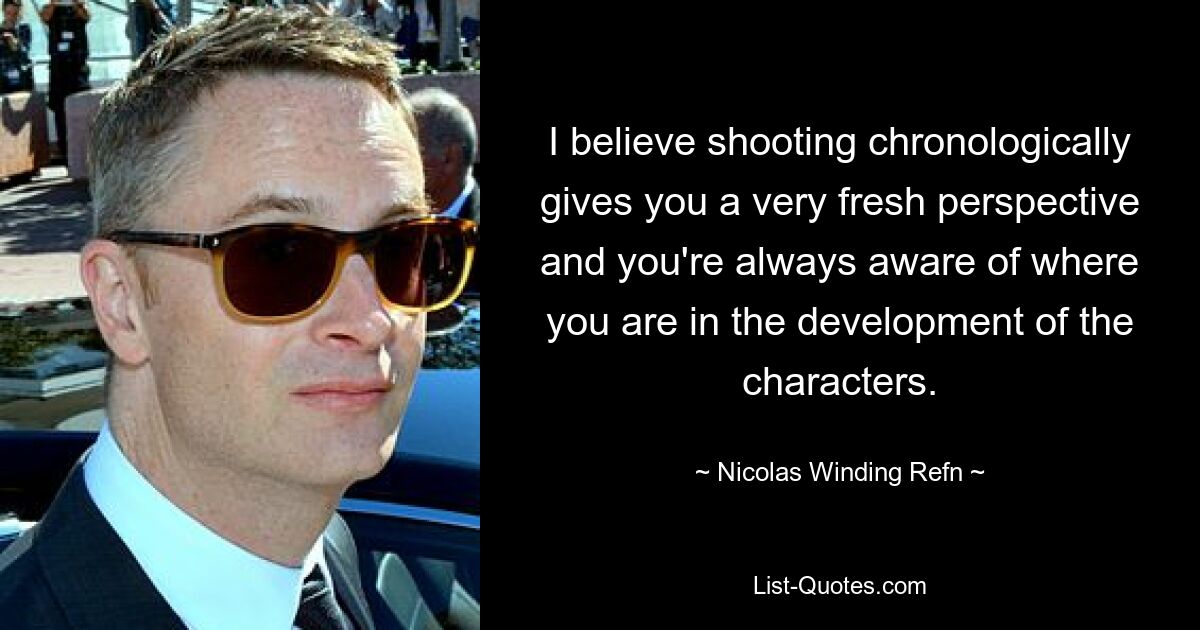 I believe shooting chronologically gives you a very fresh perspective and you're always aware of where you are in the development of the characters. — © Nicolas Winding Refn