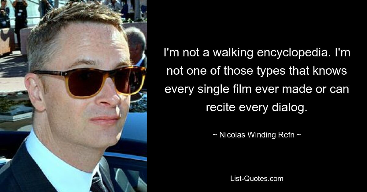 I'm not a walking encyclopedia. I'm not one of those types that knows every single film ever made or can recite every dialog. — © Nicolas Winding Refn