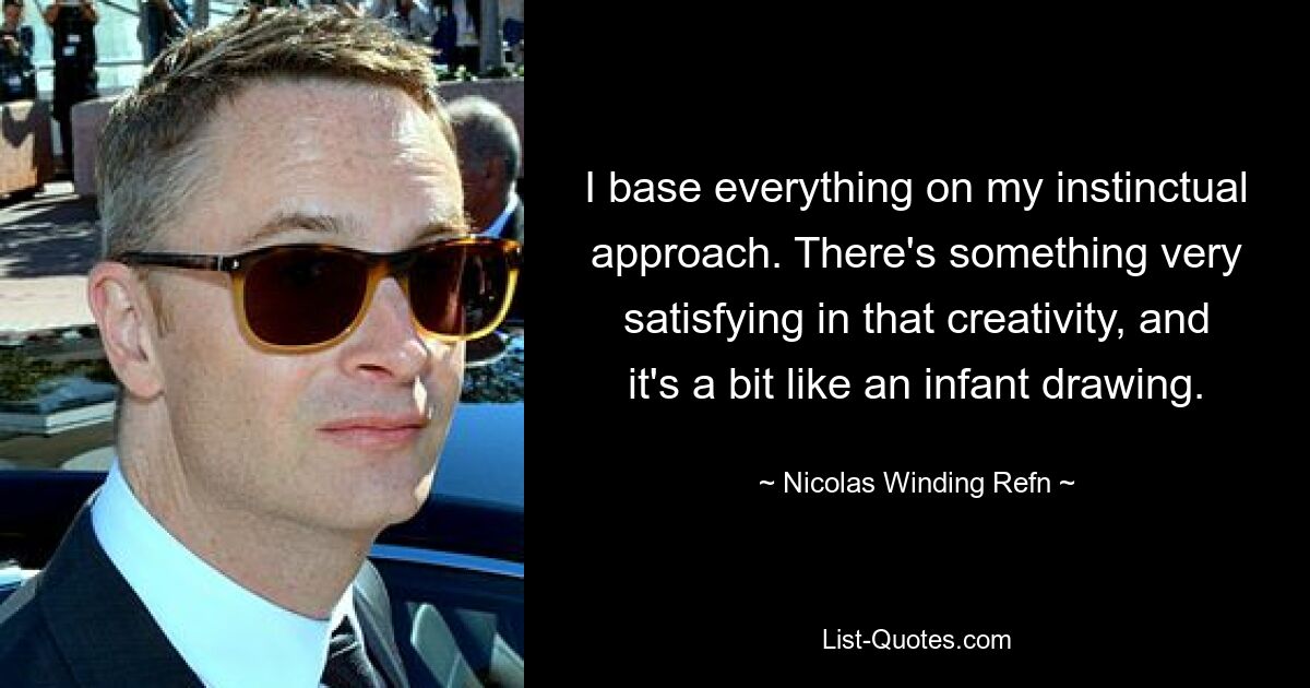 I base everything on my instinctual approach. There's something very satisfying in that creativity, and it's a bit like an infant drawing. — © Nicolas Winding Refn