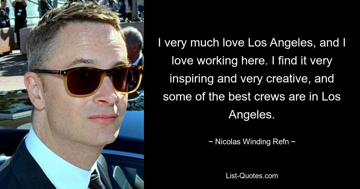 I very much love Los Angeles, and I love working here. I find it very inspiring and very creative, and some of the best crews are in Los Angeles. — © Nicolas Winding Refn