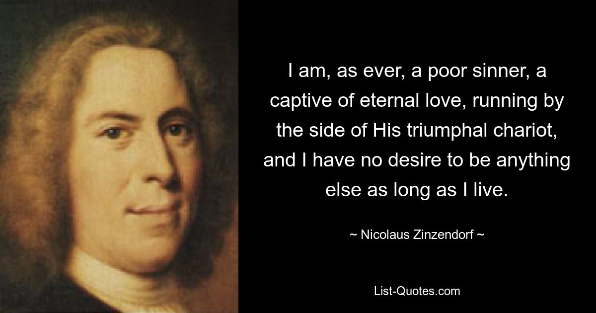 I am, as ever, a poor sinner, a captive of eternal love, running by the side of His triumphal chariot, and I have no desire to be anything else as long as I live. — © Nicolaus Zinzendorf