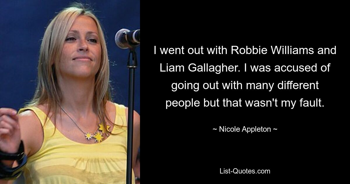 I went out with Robbie Williams and Liam Gallagher. I was accused of going out with many different people but that wasn't my fault. — © Nicole Appleton