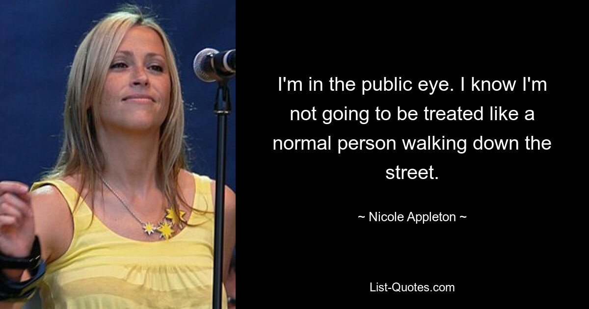 I'm in the public eye. I know I'm not going to be treated like a normal person walking down the street. — © Nicole Appleton