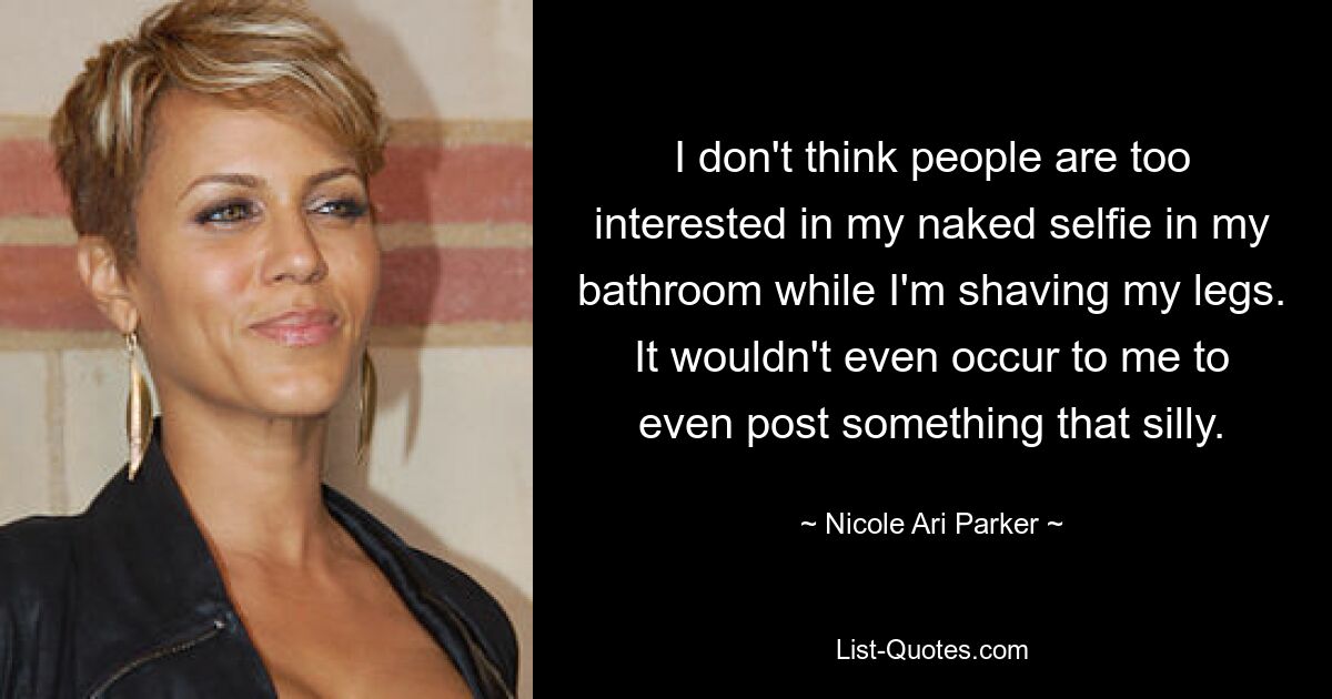 I don't think people are too interested in my naked selfie in my bathroom while I'm shaving my legs. It wouldn't even occur to me to even post something that silly. — © Nicole Ari Parker