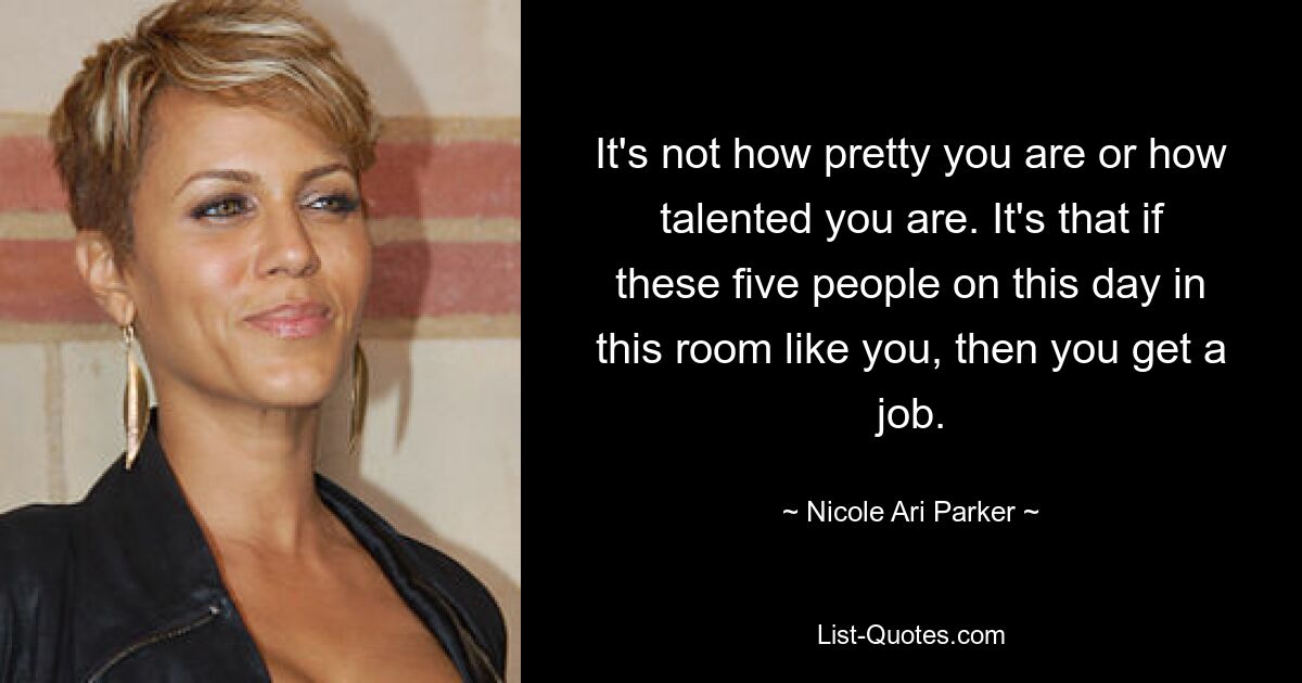 It's not how pretty you are or how talented you are. It's that if these five people on this day in this room like you, then you get a job. — © Nicole Ari Parker