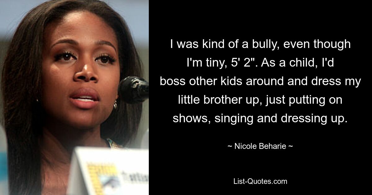 I was kind of a bully, even though I'm tiny, 5' 2". As a child, I'd boss other kids around and dress my little brother up, just putting on shows, singing and dressing up. — © Nicole Beharie