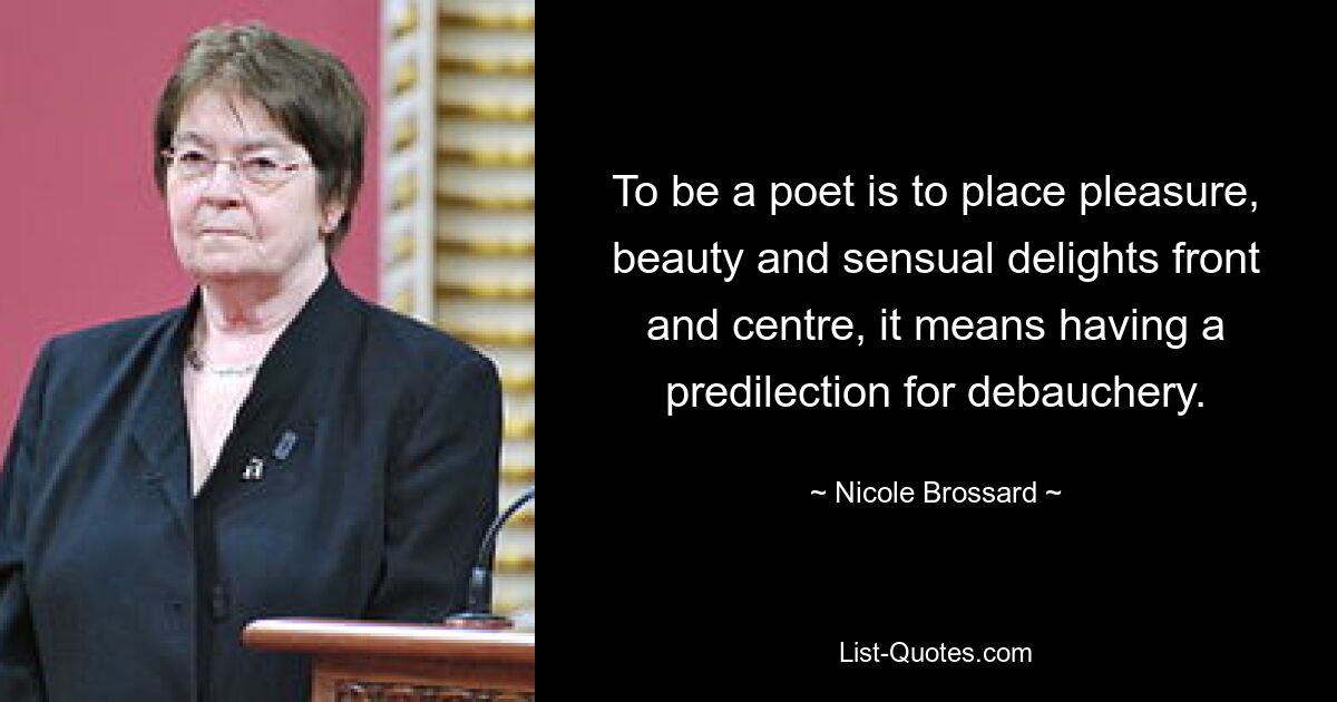 To be a poet is to place pleasure, beauty and sensual delights front and centre, it means having a predilection for debauchery. — © Nicole Brossard