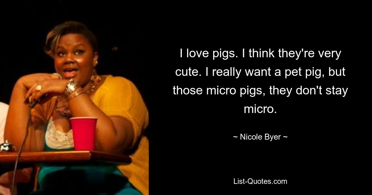 I love pigs. I think they're very cute. I really want a pet pig, but those micro pigs, they don't stay micro. — © Nicole Byer