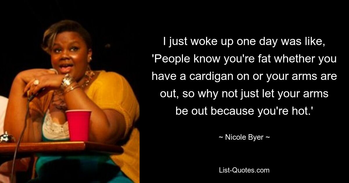 I just woke up one day was like, 'People know you're fat whether you have a cardigan on or your arms are out, so why not just let your arms be out because you're hot.' — © Nicole Byer