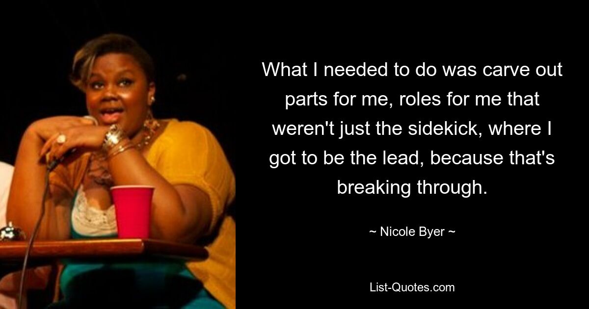 What I needed to do was carve out parts for me, roles for me that weren't just the sidekick, where I got to be the lead, because that's breaking through. — © Nicole Byer