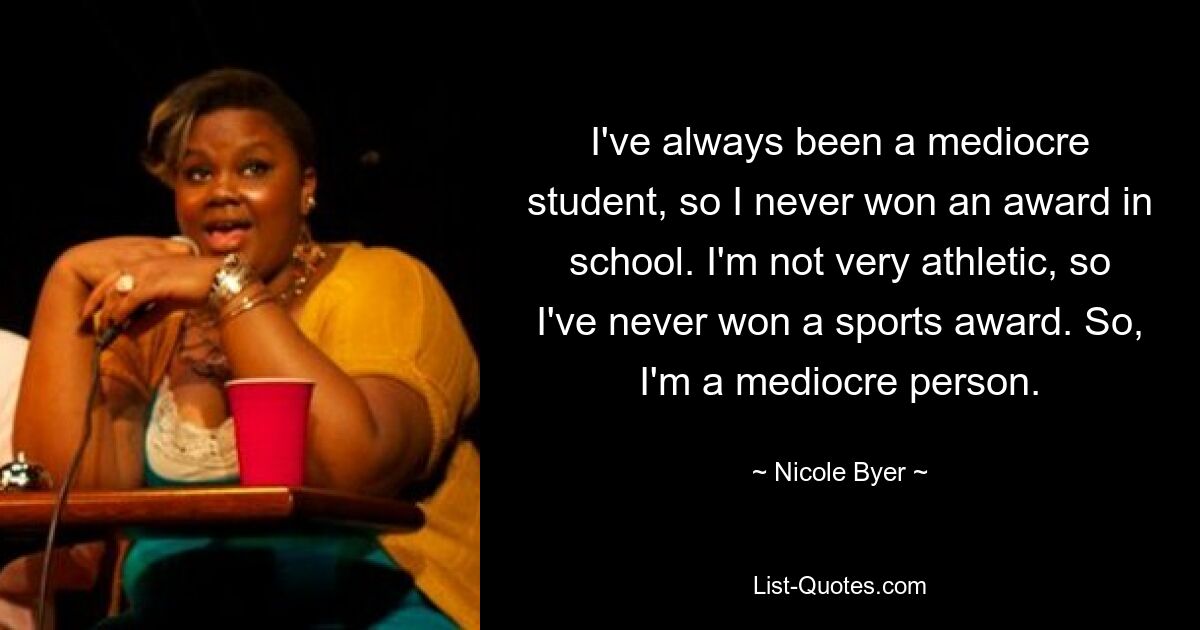 I've always been a mediocre student, so I never won an award in school. I'm not very athletic, so I've never won a sports award. So, I'm a mediocre person. — © Nicole Byer