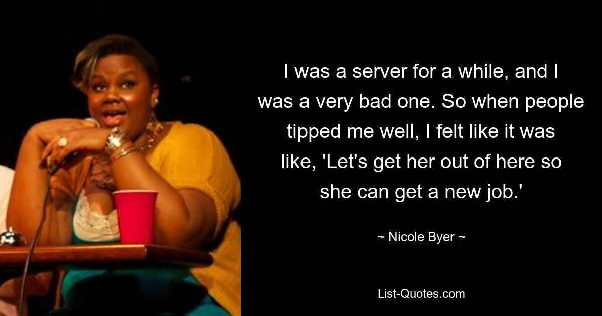 I was a server for a while, and I was a very bad one. So when people tipped me well, I felt like it was like, 'Let's get her out of here so she can get a new job.' — © Nicole Byer