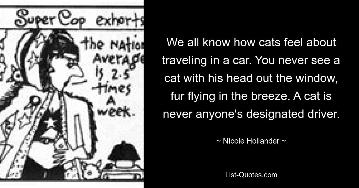 We all know how cats feel about traveling in a car. You never see a cat with his head out the window, fur flying in the breeze. A cat is never anyone's designated driver. — © Nicole Hollander