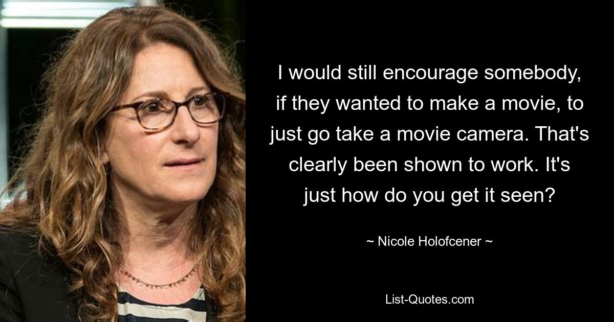 I would still encourage somebody, if they wanted to make a movie, to just go take a movie camera. That's clearly been shown to work. It's just how do you get it seen? — © Nicole Holofcener