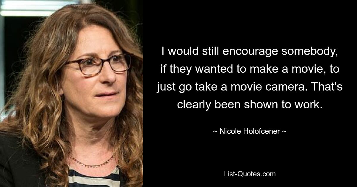 I would still encourage somebody, if they wanted to make a movie, to just go take a movie camera. That's clearly been shown to work. — © Nicole Holofcener