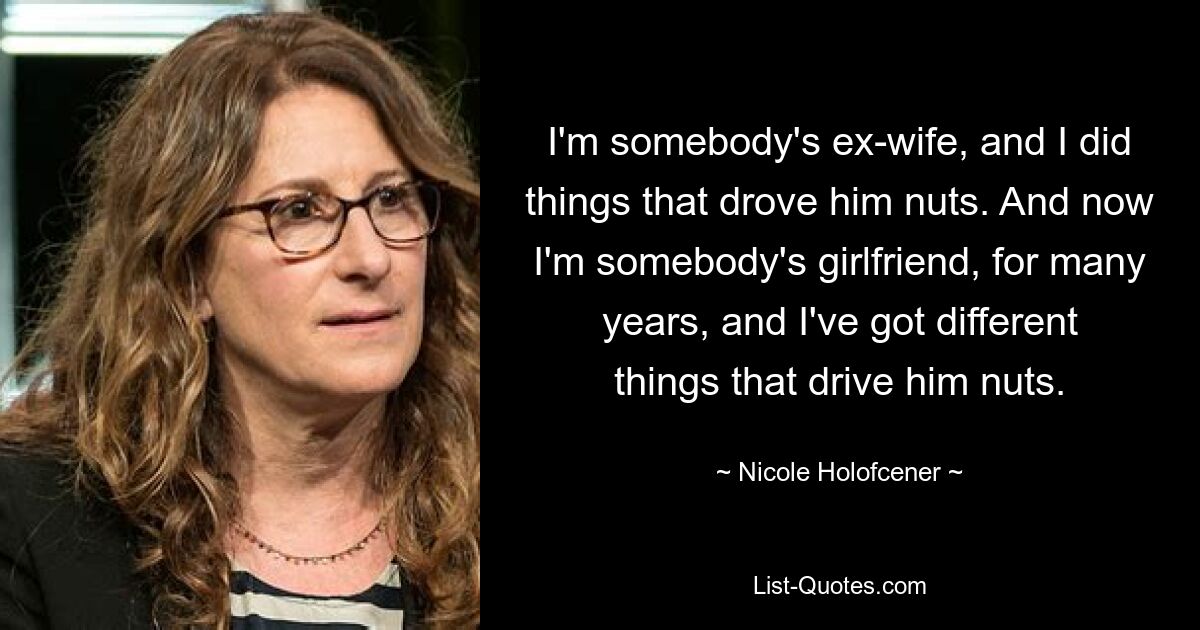 I'm somebody's ex-wife, and I did things that drove him nuts. And now I'm somebody's girlfriend, for many years, and I've got different things that drive him nuts. — © Nicole Holofcener