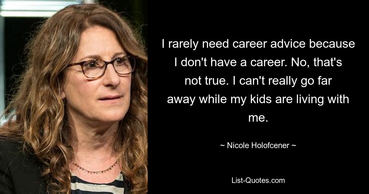 I rarely need career advice because I don't have a career. No, that's not true. I can't really go far away while my kids are living with me. — © Nicole Holofcener