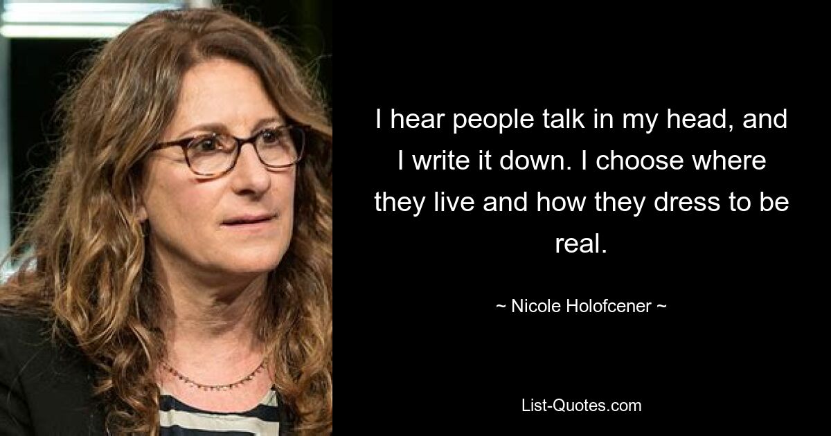 I hear people talk in my head, and I write it down. I choose where they live and how they dress to be real. — © Nicole Holofcener