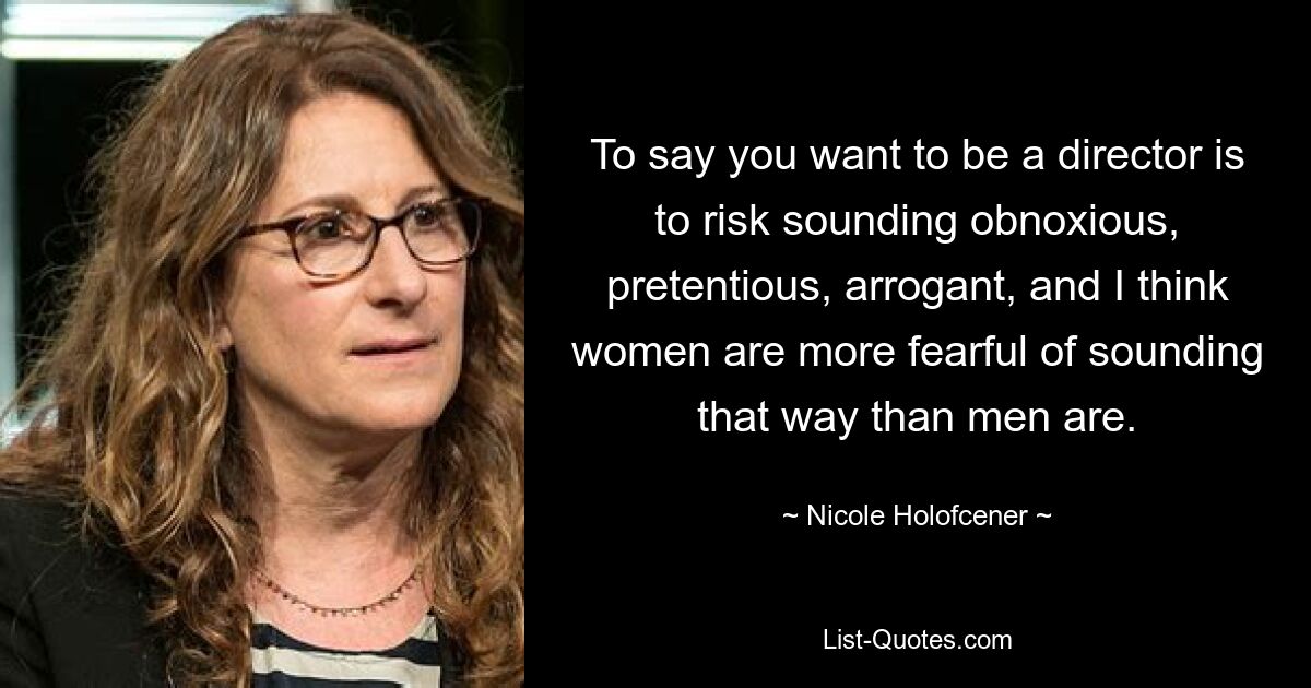 To say you want to be a director is to risk sounding obnoxious, pretentious, arrogant, and I think women are more fearful of sounding that way than men are. — © Nicole Holofcener