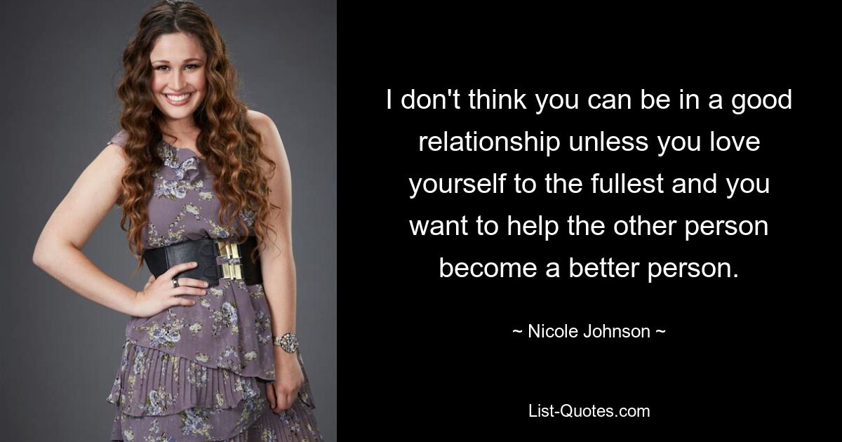 I don't think you can be in a good relationship unless you love yourself to the fullest and you want to help the other person become a better person. — © Nicole Johnson